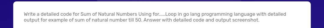 Write a detailed code for Sum of Natural Numbers Using for..Loop in go lang programming language with detailed
output for example of sum of natural number till 50. Answer with detailed code and output screenshot.
