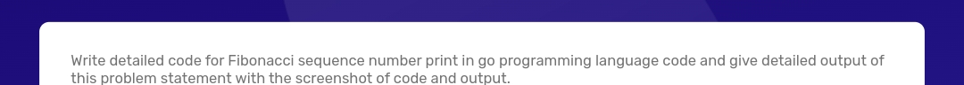 Write detailed code for Fibonacci sequence number print in go programming language code and give detailed output of
this problem statement with the screenshot of code and output.
