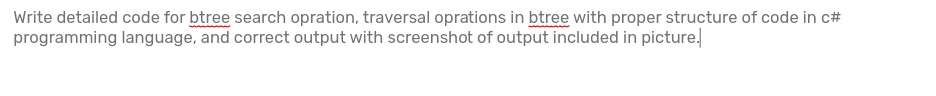 Write detailed code for btree search opration, traversal oprations in btree with proper structure of code in c#
programming language, and correct output with screenshot of output included in picture.
