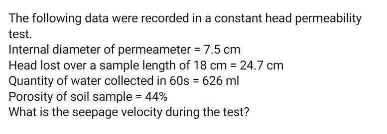 The following data were recorded in a constant head permeability
test.
Internal diameter of permeameter = 7.5 cm
Head lost over a sample length of 18 cm = 24.7 cm
Quantity of water collected in 60s = 626 ml
Porosity of soil sample = 44%
What is the seepage velocity during the test?
%3D
