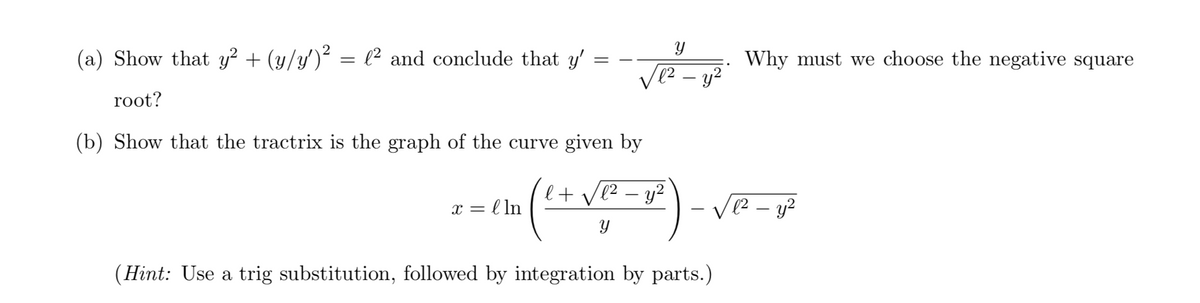 (a) Show that y² + (y/y')² = l² and conclude that y'
Why must we choose the negative square
vez - y?
root?
(b) Show that the tractrix is the graph of the curve given by
l+ ve2 – y?
= l ln
-
Y
(Hint: Use a trig substitution, followed by integration by parts.)
