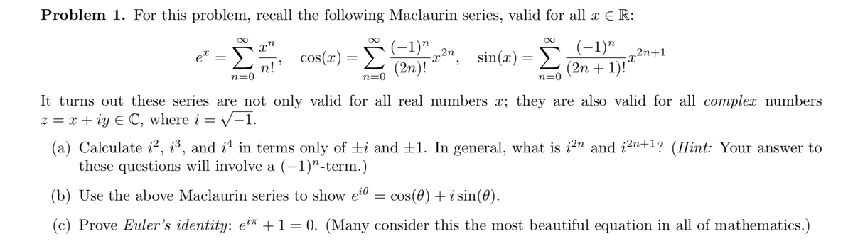 Problem 1. For this problem, recall the following Maclaurin series, valid for all x E R:
cos(x) = D
(2n)!
(-1)"
Σ
(-1)"
sin(x) =
„2n+1
n!
n=0
(2n + 1)!"
n=0
n=0
It turns out these series are not only valid for all real numbers x; they are also valid for all complex numbers
z = x + iy E C, where i = v-1.
(a) Calculate i2, i³, and it in terms only of ±i and ±1. In general, what is i2n and i2n+1? (Hint: Your answer to
these questions will involve a (-1)"-term.)
(b) Use the above Maclaurin series to show e2® = cos(0) + i sin(0).
(c) Prove Euler's identity: e?™ +1= 0. (Many consider this the most beautiful equation in all of mathematics.)
