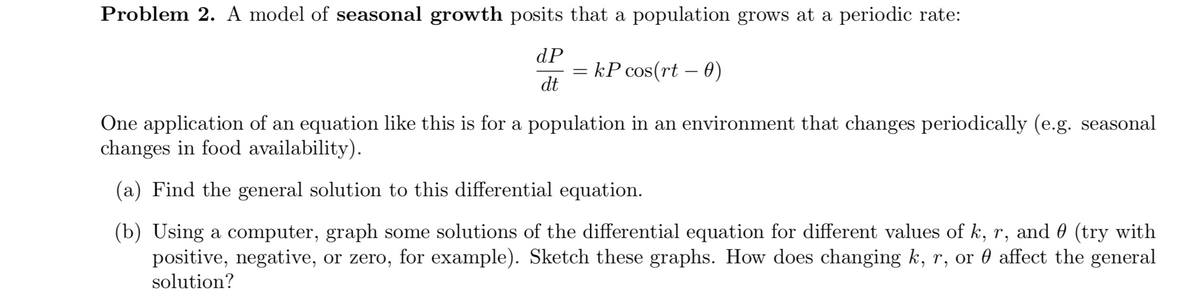 Problem 2. A model of seasonal growth posits that a population grows at a periodic rate:
dP
kP cos(rt – 0)
dt
One application of an equation like this is for a population in an environment that changes periodically (e.g. seasonal
changes in food availability).
(a) Find the general solution to this differential equation.
(b) Using a computer, graph some solutions of the differential equation for different values of k, r, and 0 (try with
positive, negative, or zero, for example). Sketch these graphs. How does changing k, r, or 0 affect the general
solution?
