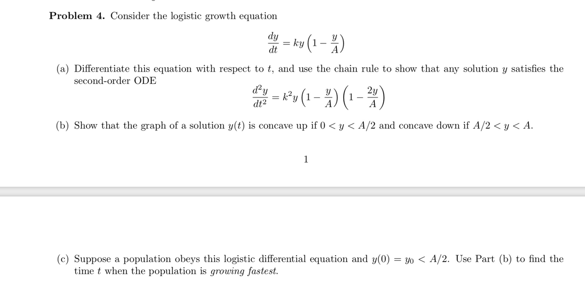 Problem 4. Consider the logistic growth equation
dy
= ky (1-)
%3D
dt
(a) Differentiate this equation with respect to t, and use the chain rule to show that any solution y satisfies the
second-order ODE
d²y
2y
dt2
A
(b) Show that the graph of a solution y(t) is concave up if 0 < y < A/2 and concave down if A/2 < y < A.
1
(c) Suppose a population obeys this logistic differential equation and y(0) = yo < A/2. Use Part (b) to find the
time t when the population is growing fastest.
