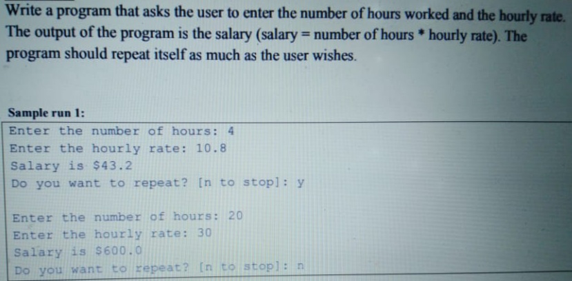 Write a program that asks the user to enter the number of hours worked and the hourly rate.
The output of the program is the salary (salary = number of hours * hourly rate). The
program should repeat itself as much as the user wishes.
%3D
Sample run 1:
Enter the number of hours: 4
Enter the hourly rate: 10.8
Salary is $43.2
Do you want to repeat? [n to stop]: y
Enter the number of hours: 20
Enter the hourly rate: 30
Salary is $600.0
Do you want to repeat? [n to stop]: n
