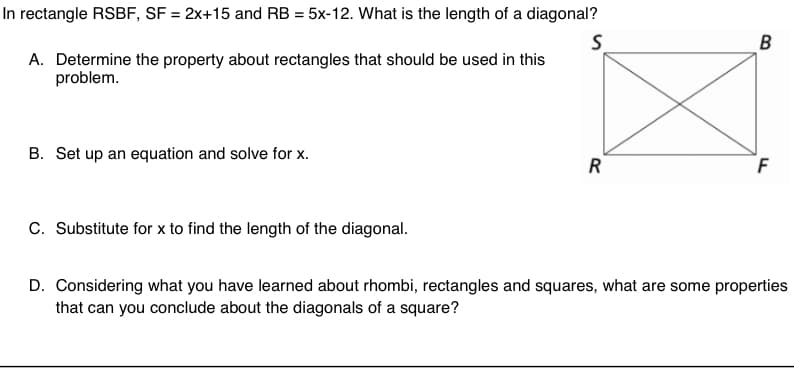 In rectangle RSBF, SF = 2x+15 and RB = 5x-12. What is the length of a diagonal?
B
A. Determine the property about rectangles that should be used in this
problem.
B. Set up an equation and solve for x.
R
C. Substitute for x to find the length of the diagonal.
D. Considering what you have learned about rhombi, rectangles and squares, what are some properties
that can you conclude about the diagonals of a square?
