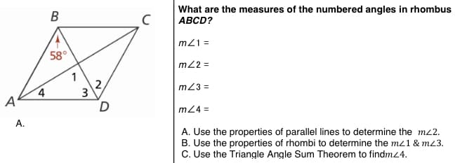 What are the measures of the numbered angles in rhombus
ABCD?
В
m21 =
58°
m2 =
1
2,
3
m23 =
A'
D
m24 =
А.
A. Use the properties of parallel lines to determine the m2.
B. Use the properties of rhombi to determine the mz1 & m23.
C. Use the Triangle Angle Sum Theorem to findmz4.
