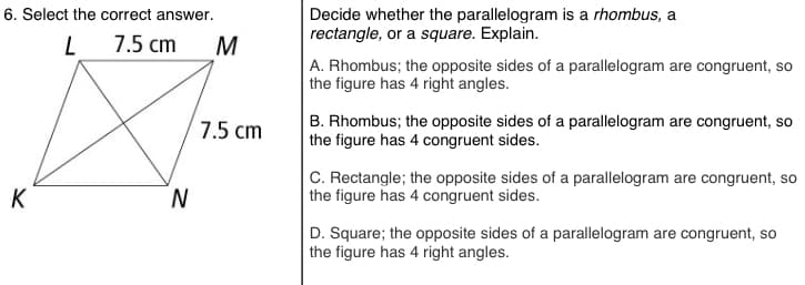 6. Select the correct answer.
Decide whether the parallelogram is a rhombus, a
rectangle, or a square. Explain.
L 7.5 cm
M
A. Rhombus; the opposite sides of a parallelogram are congruent, so
the figure has 4 right angles.
B. Rhombus; the opposite sides of a parallelogram are congruent, so
the figure has 4 congruent sides.
7.5 cm
N
C. Rectangle; the opposite sides of a parallelogram are congruent, so
the figure has 4 congruent sides.
K
D. Square; the opposite sides of a parallelogram are congruent, so
the figure has 4 right angles.
