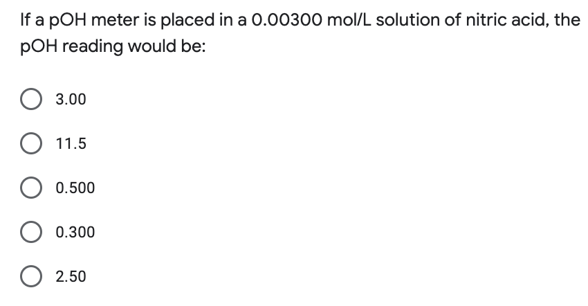 If a pOH meter is placed in a 0.00300 mol/L solution of nitric acid, the
POH reading would be:
O 3.00
O 11.5
O 0.500
O 0.300
O 2.50