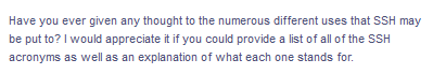 Have you ever given any thought to the numerous different uses that SSH may
be put to? I would appreciate it if you could provide a list of all of the SSH
acronyms as well as an explanation of what each one stands for.