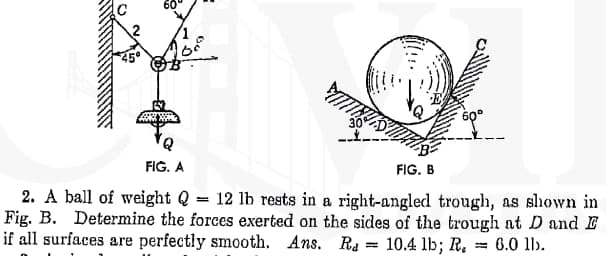 FIG. A
FIG. B
2. A ball of weight Q
Fig. B. Determine the forces exerted on the sides of the trough at D and E
if all surfaces are perfectly smooth. Ans. Ra = 10.4 lb; R.
= 12 lb rests in a right-angled trough, as shown in
= 6.0 ll).
