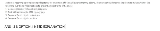 A client is receiving spironolactone (Aldactone) for treatment of bilateral lower extremity edema. The nurse should instruct the client to make which of the
following nutritional modifications to prevent an electrolyte imbalance?
1. Increase intake of milk and milk products.
2. Restrict fluid intake to 1000 ml per day.
3. Decrease foods high in potassium.
4. Decrease foods high in sodium.
ANS IS 3 OPTION ,I NEED EXPLANATION
