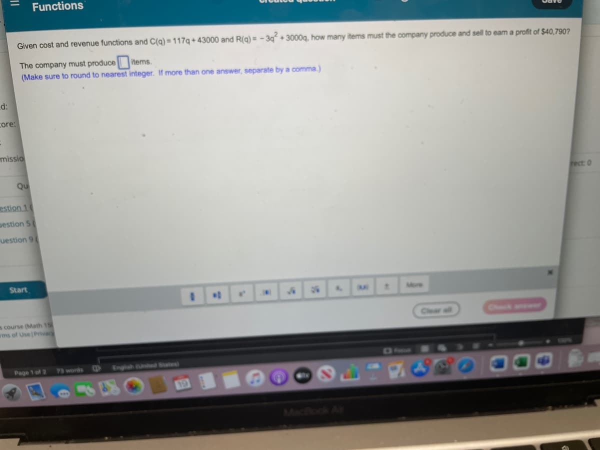 Functions
Given cost and revenue functions and C(g) = 117g+ 43000 and R(g) = - 3g + 3000g, how many items must the company produce and sell to eam a profit of $40,790?
The company must produce items.
(Make sure to round to nearest integer. If more than one answer, separate by a comma.)
d:
core:
missio
Qu
fect: 0
estion 1(
uestion 5
uestion 9(
Start
%3D
More
s course (Math 15
wms of Use Privacy
Check anower
Clear all
Page 1 of 2
English United States)
75 words
Maclock Ai
