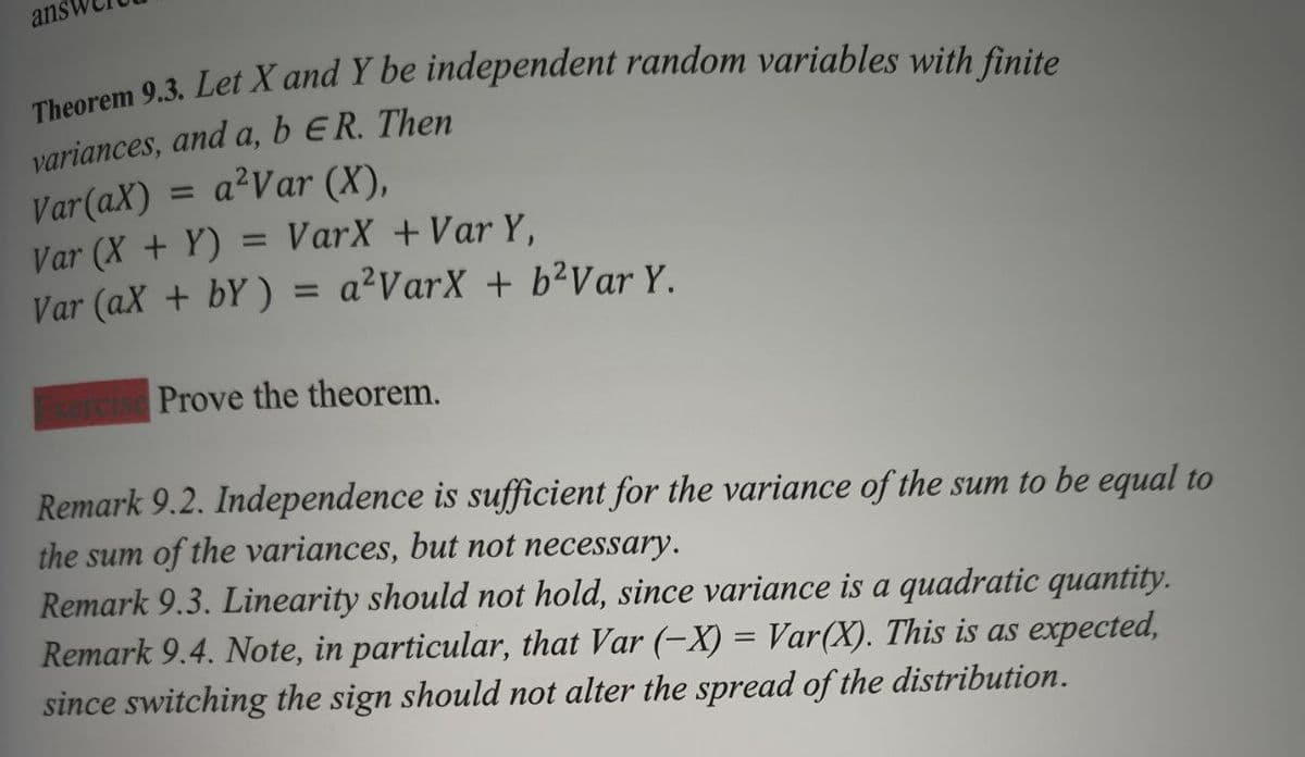 ans
Theorem 9.3. Let X and Y be independent random variables with finite
variances, and a, b ER. Then
Var(aX) = a²Var (X),
Var (X+Y) = VarX + Var Y,
Var (ax + bY) = a²VarX + b²Var Y.
sercise Prove the theorem.
Remark 9.2. Independence is sufficient for the variance of the sum to be equal to
the sum of the variances, but not necessary.
Remark 9.3. Linearity should not hold, since variance is a quadratic quantity.
Remark 9.4. Note, in particular, that Var (-X) = Var(X). This is as expected,
since switching the sign should not alter the spread of the distribution.