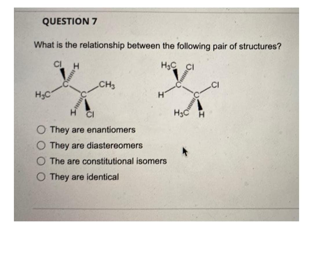 QUESTION 7
What is the relationship between the following pair of structures?
CL H
H3C CI
CH3
H3C
CI
O They are enantiomers
O They are diastereomers
The are constitutional isomers
O They are identical
