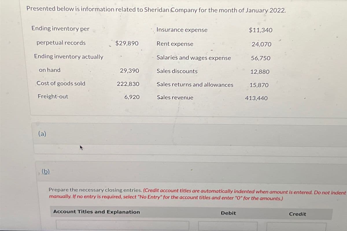 Presented below is information related to Sheridan Company for the month of January 2022.
Ending inventory per
Insurance expense
$11,340
perpetual records
$29,890
Rent expense
24,070
Ending inventory actually
Salaries and wages expense
56,750
on hand
29,390
Sales discounts
12,880
Cost of goods sold
Freight-out
222,830
Sales returns and allowances
15,870
6,920
Sales revenue
413,440
(a)
(b)
Prepare the necessary closing entries. (Credit account titles are automatically indented when amount is entered. Do not indent
manually. If no entry is required, select "No Entry" for the account titles and enter "O" for the amounts.)
Account Titles and Explanation
Debit
Credit