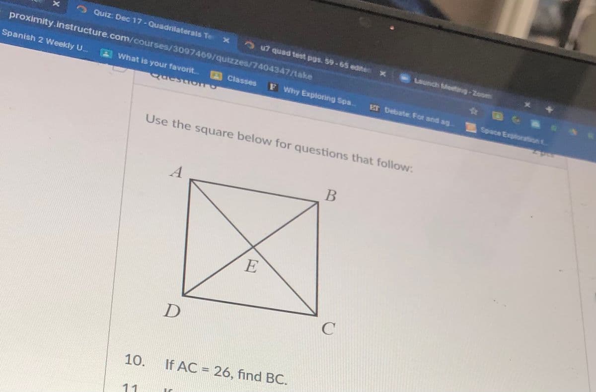 Quiz. Dec 17-Quadrilaterals Te
5 quad test pgs. 59-65 edites x
proximity.instructure.com/courses/3097469/quizzes/7404347/take
Launch Medng-Zoom
Spanish 2 Weekly U..
What is your favorit.. Classes
F Why Exploring Spa.
Er Debate Fot and ag
Space Exploration t
questroro
Use the square below for questions that follow:
A
E
10.
If AC = 26, find BC.
11
