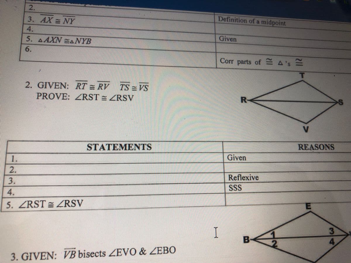 2.
3. AX = NY
Definition of a midpoint
4.
5. AAXN ANYB
Given
6.
Corr parts of ASE
2. GIVEN: RT = RV TS = VS
PROVE: ZRST = ZRSV
R-
V
STATEMENTS
REASONS
1.
Given
2.
Reflexive
SS
4.
5. ZRST = ZRSV
I
B-
4
3. GIVEN: VB bisects EVO & ZEB0
3/4
