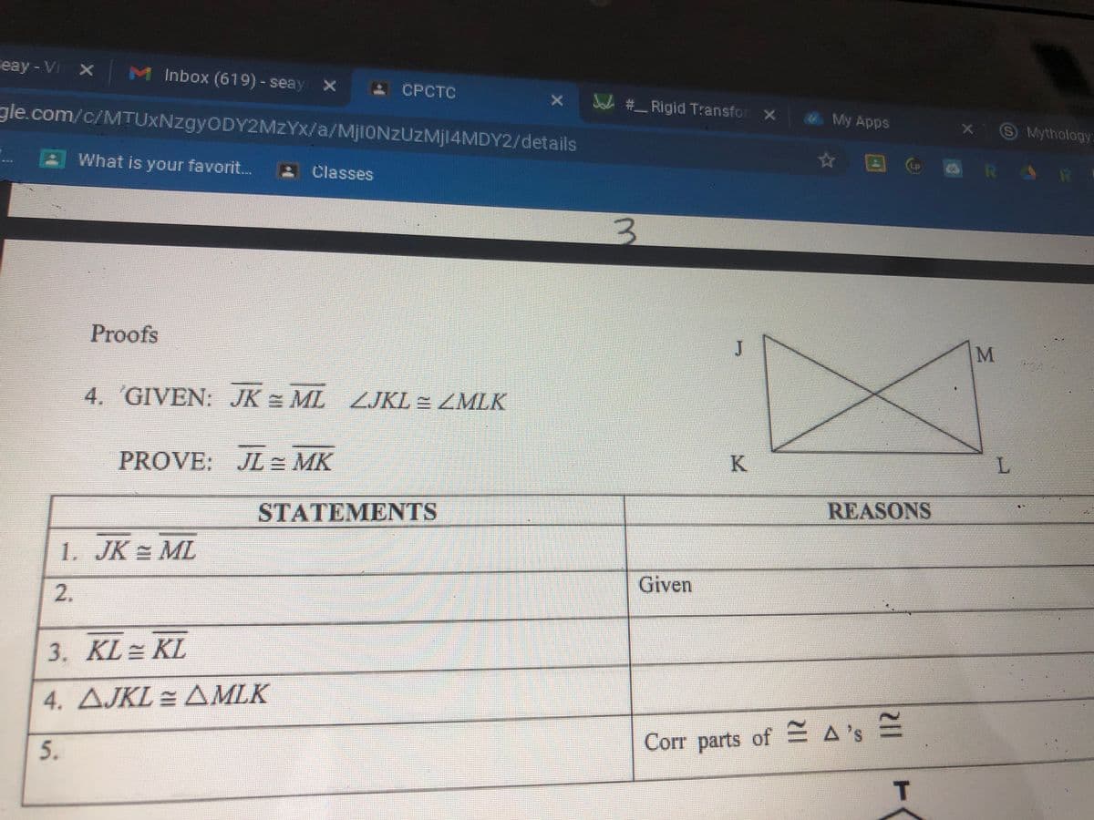 eay - Vi x M Inbox (619)-seay x
A CPCTC
J # Rigid Transfor x
gle.com/c/MTUXNzgyODY2MzYx/a/MjlONZUzMj14MDY2/details
My Apps
SMythology:
☆ 回
R AR
LP
What is your favorit...
Classes
Proofs
4. GIVEN: JK = ML ZJKL = ZMLK
K
L.
PROVE: JL = MK
REASONS
STATEMENTS
1. JK = ML
Given
2.
3. KL= KL
4. AJKL = AMLK
Corr parts of A's E
T.
5.
