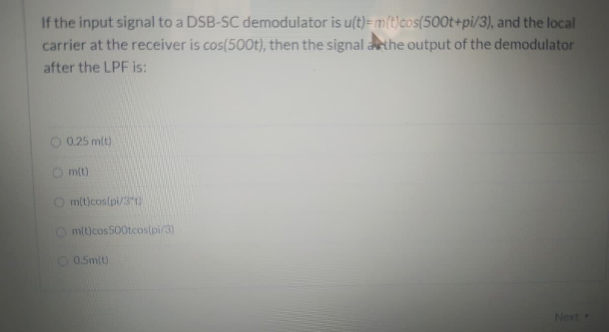 If the input signal to a DSB-SC demodulator is u(t)=m(t)cos(500t+pi/3), and the local
carrier at the receiver is cos(500t), then the signal arthe output of the demodulator
after the LPF is:
0.25 m(t)
Om(t)
O m(t)cos(pi/3 t)
m(t)cos500tcos(pi/3)
O 0.5m(t)
Next
