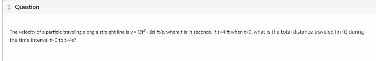 | Question
The velocity of a particle traveling along a straight line is v = (3t2 - 6t) ft/s, where t is in seconds. If s=4 ft when t-0, what is the total distance traveled (in ft) during
the time interval t=0 to t=4s?
