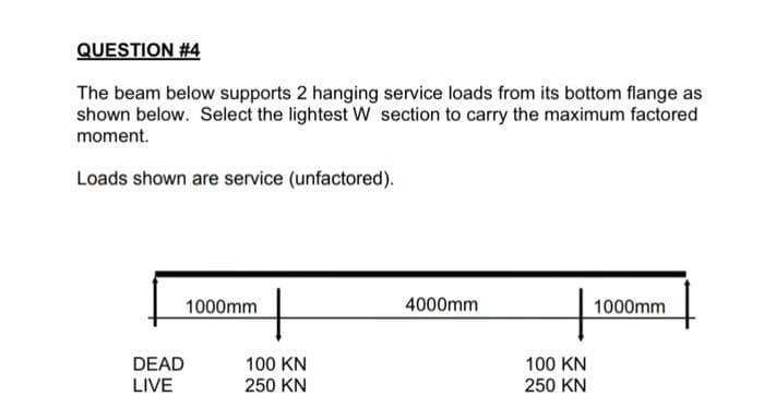 QUESTION #4
The beam below supports 2 hanging service loads from its bottom flange as
shown below. Select the lightest W section to carry the maximum factored
moment.
Loads shown are service (unfactored).
DEAD
LIVE
1000mm
100 KN
250 KN
4000mm
100 KN
250 KN
1000mm