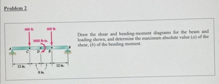 Problem 2
600 lb
600 lb
JS1₂
3600 lb-in.
C D.
12 in
8 in.
12 in.
Draw the shear and bending-moment diagrams for the beam and
loading shown, and determine the maximum absolute value (a) of the
shear, (b) of the bending moment.