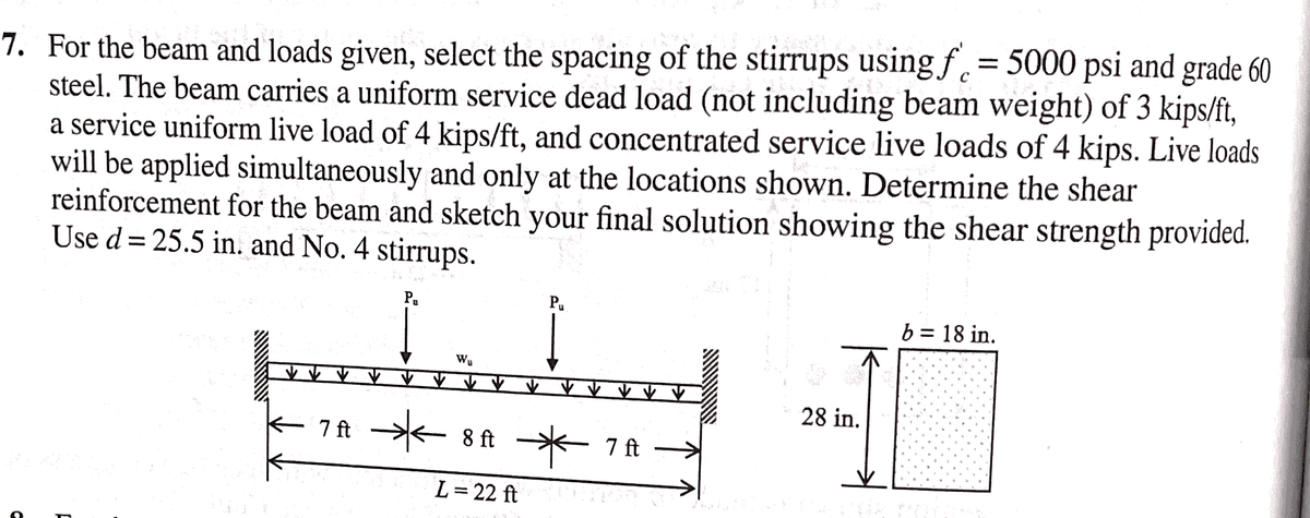 7. For the beam and loads given, select the spacing of the stirrups using f = 5000 psi and grade 60
steel. The beam carries a uniform service dead load (not including beam weight) of 3 kips/ft,
a service uniform live load of 4 kips/ft, and concentrated service live loads of 4 kips. Live loads
will be applied simultaneously and only at the locations shown. Determine the shear
reinforcement for the beam and sketch your final solution showing the shear strength provided.
Use d = 25.5 in. and No. 4 stirrups.
Pa
F
7A *
W₂
8 ft
L = 22 ft
*7A →
7 ft
28 in.
b = 18 in.