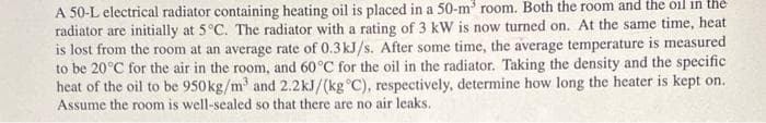 A 50-L electrical radiator containing heating oil is placed in a 50-m³ room. Both the room and the oil in the
radiator are initially at 5°C. The radiator with a rating of 3 kW is now turned on. At the same time, heat
is lost from the room at an average rate of 0.3 kJ/s. After some time, the average temperature is measured
to be 20°C for the air in the room, and 60°C for the oil in the radiator. Taking the density and the specific
heat of the oil to be 950 kg/m³ and 2.2kJ/(kg °C), respectively, determine how long the heater is kept on.
Assume the room is well-sealed so that there are no air leaks.