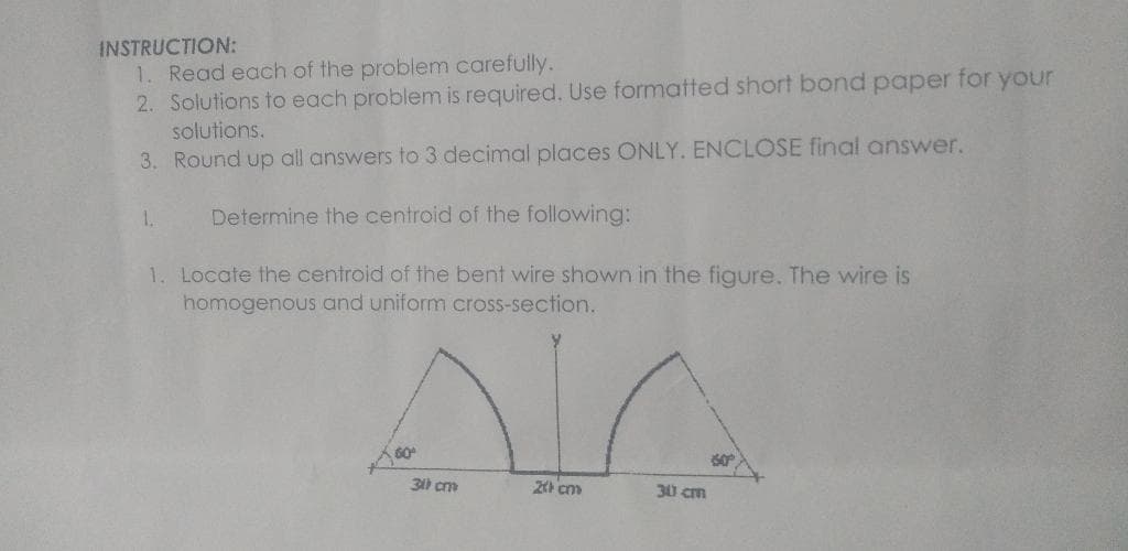 INSTRUCTION:
1. Read each of the problem carefully.
2. Solutions to each problem is required. Use formatted short bond paper for your
solutions.
3. Round up all answers to 3 decimal places ONLY. ENCLOSE final answer.
Determine the centroid of the following:
1. Locate the centroid of the bent wire shown in the figure. The wire is
homogenous and uniform cross-section.
1.
60°
on
30 cm