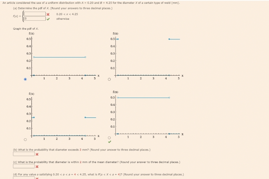 An article considered the use of a uniform distribution with A = 0.20 and B = 4.25 for the diameter X of a certain type of weld (mm).
(a) Determine the pdf of X. (Round your answers to three decimal places.)
0.20 < x < 4.25
otherwise
f(x) =
0
Graph the pdf of X.
f(x)
0.5
0.4
0.3
0.2
0.1
f(x)
0.5
0.4
0.3
0.2
0.1
1
1
X
✔
2
2
3
3
4
4
5
5
f(x)
0.5
0.4
0.3
0.2
0.1
f(x)
0.5
0.4
0.3
0.2
0.1
1
1
2
2
(b) What is the probability that diameter exceeds 2 mm? (Round your answer to three decimal places.)
3
3
4
4
5
X
(c) What is the probability that diameter is within 2 mm of the mean diameter? (Round your answer to three decimal places.)
x
(d) For any value a satisfying 0.20 < a <a + 4 < 4.25, what is P(a < x <a +4)? (Round your answer to three decimal places.)