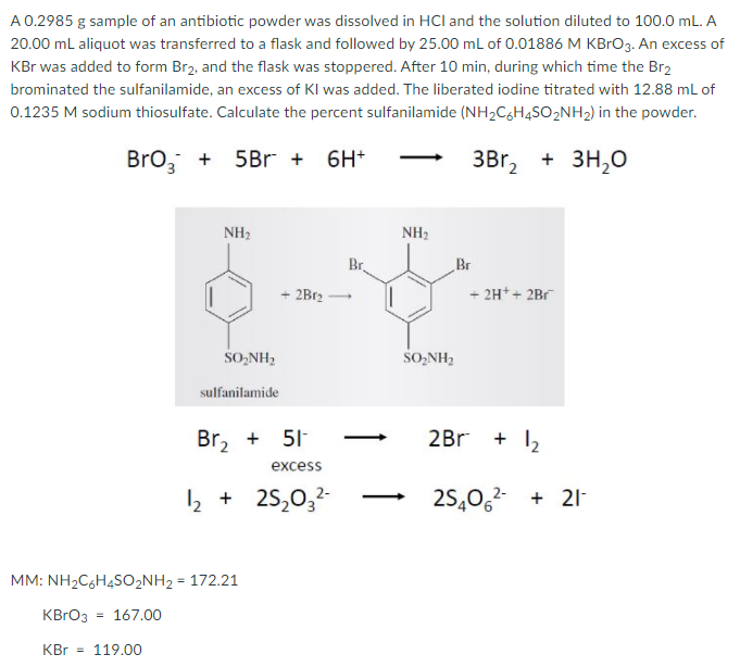 A 0.2985 g sample of an antibiotic powder was dissolved in HCl and the solution diluted to 100.0 mL. A
20.00 ml aliquot was transferred to a flask and followed by 25.00 ml of 0.01886 M KBRO3. An excess of
KBr was added to form Br2, and the flask was stoppered. After 10 min, during which time the Br2
brominated the sulfanilamide, an excess of KI was added. The liberated iodine titrated with 12.88 ml of
0.1235 M sodium thiosulfate. Calculate the percent sulfanilamide (NH2C,H4SO2NH2) in the powder.
Bro, + 5Br + 6H*
3Br, + 3H,0
NH2
NH2
Br.
Br
+ 2B12
+ 2H++ 2Br
SO,NH2
SO,NH2
sulfanilamide
Br, + 51
2Br + 12
excess
2 + 25,0,-
25,0,2 + 21-
-
MM: NH2C6H4SO2NH2 = 172.21
KBRO3
= 167.00
KBr
119.00
