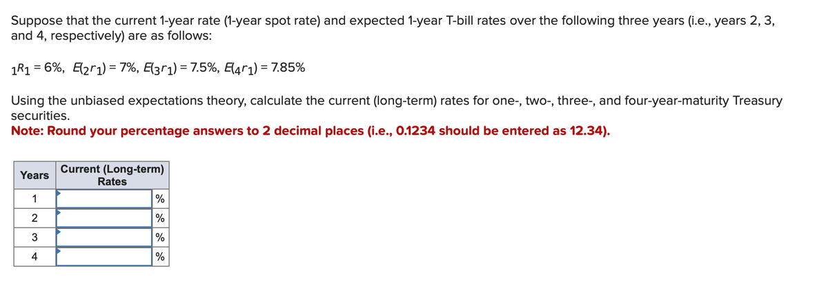 Suppose that the current 1-year rate (1-year spot rate) and expected 1-year T-bill rates over the following three years (i.e., years 2, 3,
and 4, respectively) are as follows:
1R1 = 6%, E(21) = 7%, E(3r1) = 7.5%, E(4r1) = 7.85%
Using the unbiased expectations theory, calculate the current (long-term) rates for one-, two-, three-, and four-year-maturity Treasury
securities.
Note: Round your percentage answers to 2 decimal places (i.e., 0.1234 should be entered as 12.34).
Years
1
2
3
4
Current (Long-term)
Rates
%
%
%
%