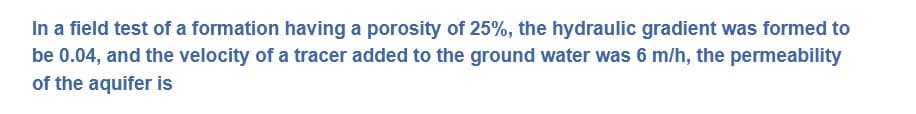 In a field test of a formation having a porosity of 25%, the hydraulic gradient was formed to
be 0.04, and the velocity of a tracer added to the ground water was 6 m/h, the permeability
of the aquifer is