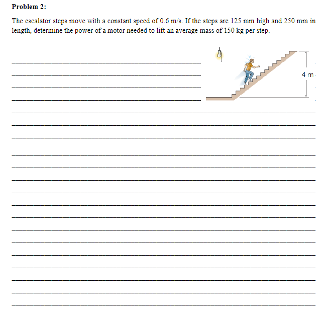 Problem 2:
The escalator steps move with a constant speed of 0.6 m/s. If the steps are 125 mm high and 250 mm in
length, determine the power of a motor needed to lift an average mass of 150 kg per step.
اسوا
4 m-