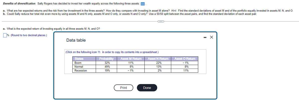 Benefits of diversification. Sally Rogers has decided to invest her wealth equally across the following three assets:
a. What are her expected returns and the risk from her investment in the three assets? How do they compare with investing in asset M alone? Hint: Find the standard deviations of asset M and of the portfolio equally invested in assets M, N, and O.
b. Could Sally reduce her total risk even more by using assets M and N only, assets M and O only, or assets N and O only? Use a 50/50 split between the asset pairs, and find the standard deviation of each asset pair.
a. What is the expected return of investing equally in all three assets M, N, and O?
% (Round to two decimal places.)
Data table
(Click on the following icon in order to copy its contents into a spreadsheet.)
Asset M Return
States
Boom
Probability
32%
11%
8%
Normal
49%
Recession
19%
- 1%
Print
Asset N Return
22%
13%
2%
Done
Asset O Return
- 1%
8%
11%
- X