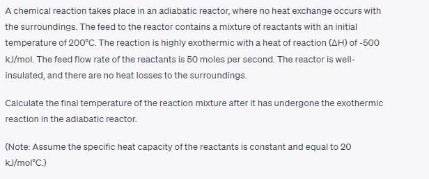 A chemical reaction takes place in an adiabatic reactor, where no heat exchange occurs with
the surroundings. The feed to the reactor contains a mixture of reactants with an initial
temperature of 200°C. The reaction is highly exothermic with a heat of reaction (AH) of -500
kJ/mol. The feed flow rate of the reactants is 50 moles per second. The reactor is well-
insulated, and there are no heat losses to the surroundings.
Calculate the final temperature of the reaction mixture after it has undergone the exothermic
reaction in the adiabatic reactor.
(Note: Assume the specific heat capacity of the reactants is constant and equal to 20
kJ/mol°C.)