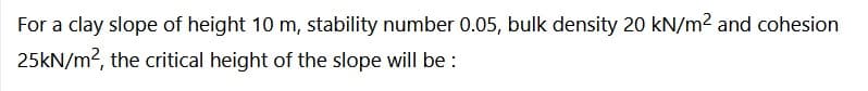 For a clay slope of height 10 m, stability number 0.05, bulk density 20 kN/m² and cohesion
25kN/m², the critical height of the slope will be: