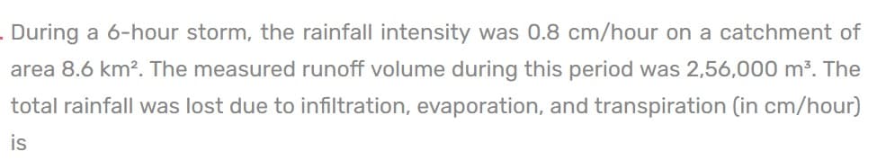 . During a 6-hour storm, the rainfall intensity was 0.8 cm/hour on a catchment of
area 8.6 km². The measured runoff volume during this period was 2,56,000 m³. The
total rainfall was lost due to infiltration, evaporation, and transpiration (in cm/hour)
is