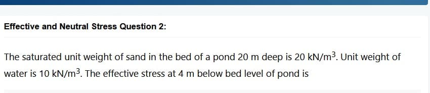 Effective and Neutral Stress Question 2:
The saturated unit weight of sand in the bed of a pond 20 m deep is 20 kN/m³. Unit weight of
water is 10 kN/m³. The effective stress at 4 m below bed level of pond is