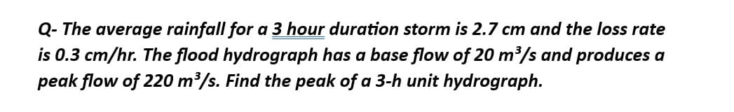 Q- The average rainfall for a 3 hour duration storm is 2.7 cm and the loss rate
is 0.3 cm/hr. The flood hydrograph has a base flow of 20 m³/s and produces a
peak flow of 220 m³/s. Find the peak of a 3-h unit hydrograph.