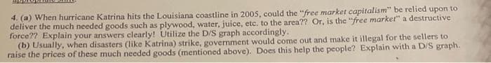 4. (a) When hurricane Katrina hits the Louisiana coastline in 2005, could the "free market capitalism" be relied upon to
deliver the much needed goods such as plywood, water, juice, etc. to the area?? Or, is the "free market" a destructive
force?? Explain your answers clearly! Utilize the D/S graph accordingly.
(b) Usually, when disasters (like Katrina) strike, government would come out and make it illegal for the sellers to
raise the prices of these much needed goods (mentioned above). Does this help the people? Explain with a D/S graph.