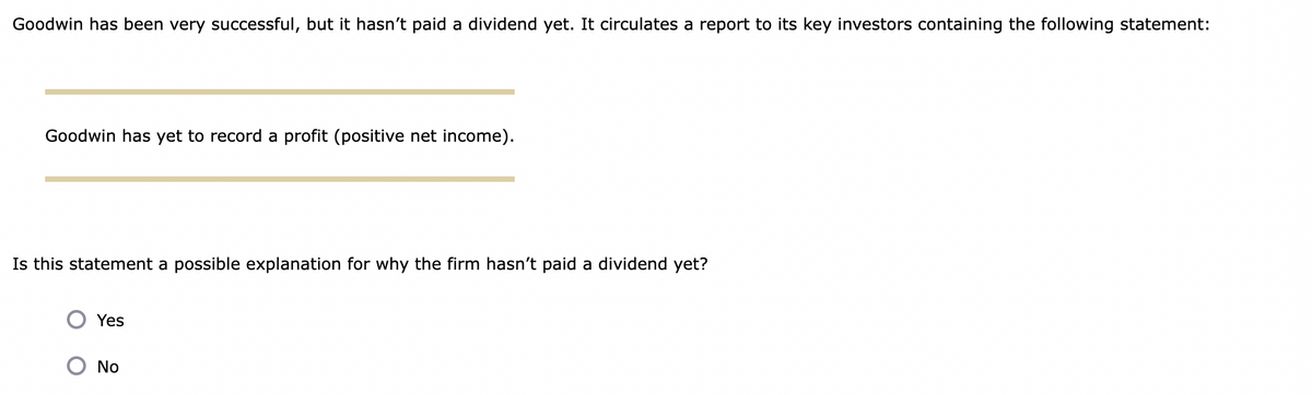 Goodwin has been very successful, but it hasn't paid a dividend yet. It circulates a report to its key investors containing the following statement:
Goodwin has yet to record a profit (positive net income).
Is this statement a possible explanation for why the firm hasn't paid a dividend yet?
Yes
No