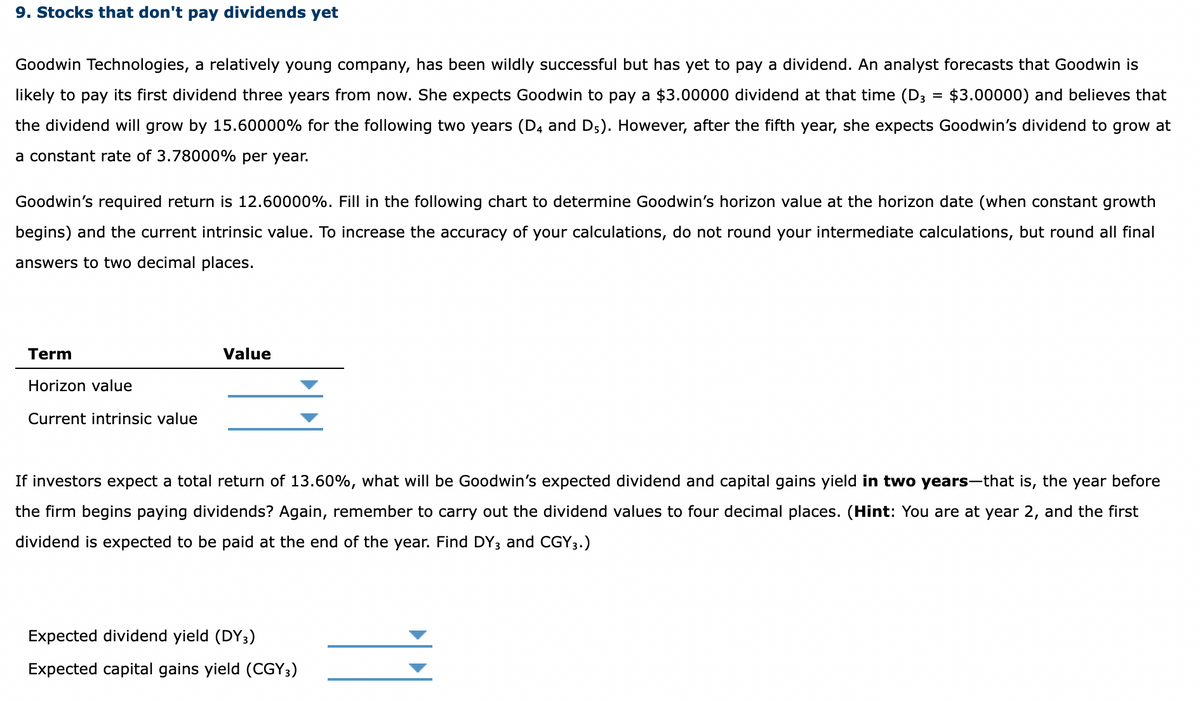 9. Stocks that don't pay dividends yet
Goodwin Technologies, a relatively young company, has been wildly successful but has yet to pay a dividend. An analyst forecasts that Goodwin is
$3.00000) and believes that
likely to pay its first dividend three years from now. She expects Goodwin to pay a $3.00000 dividend at that time (D3
the dividend will grow by 15.60000% for the following two years (D4 and D5). However, after the fifth year, she expects Goodwin's dividend to grow at
a constant rate of 3.78000% per year.
Goodwin's required return is 12.60000%. Fill in the following chart to determine Goodwin's horizon value at the horizon date (when constant growth
begins) and the current intrinsic value. To increase the accuracy of your calculations, do not round your intermediate calculations, but round all final
answers to two decimal places.
Term
Horizon value
Current intrinsic value
Value
=
If investors expect a total return of 13.60%, what will be Goodwin's expected dividend and capital gains yield in two years-that is, the year before
the firm begins paying dividends? Again, remember to carry out the dividend values to four decimal places. (Hint: You are at year 2, and the first
dividend is expected to be paid at the end of the year. Find DY3 and CGY3.)
Expected dividend yield (DY3)
Expected capital gains yield (CGY3)