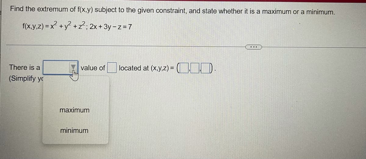 Find the extremum of f(x,y) subject to the given constraint, and state whether it is a maximum or a minimum.
f(x,y,z) = x² + y² + z²; 2x + 3y -z = 7
value of | located at (x,y,z) = (10).
There is a
(Simplify y
maximum
minimum