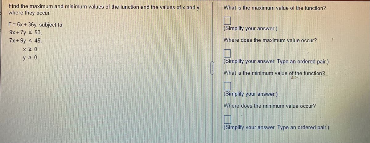 Find the maximum and minimum values of the function and the values of x and y
where they occur.
F = 5x + 36y, subject to
9x+7y ≤ 53,
7x+9y ≤ 45,
x ≥ 0,
y ≥ 0.
What is the maximum value of the function?
(Simplify your answer.)
Where does the maximum value occur?
(Simplify your answer. Type an ordered pair.)
What is the minimum value of the function?..
(Simplify your answer.)
Where does the minimum value occur?
(Simplify your answer. Type an ordered pair.)