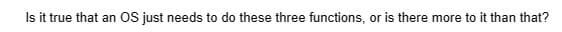 Is it true that an OS just needs to do these three functions, or is there more to it than that?