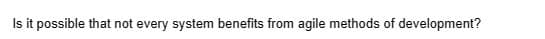 Is it possible that not every system benefits from agile methods of development?