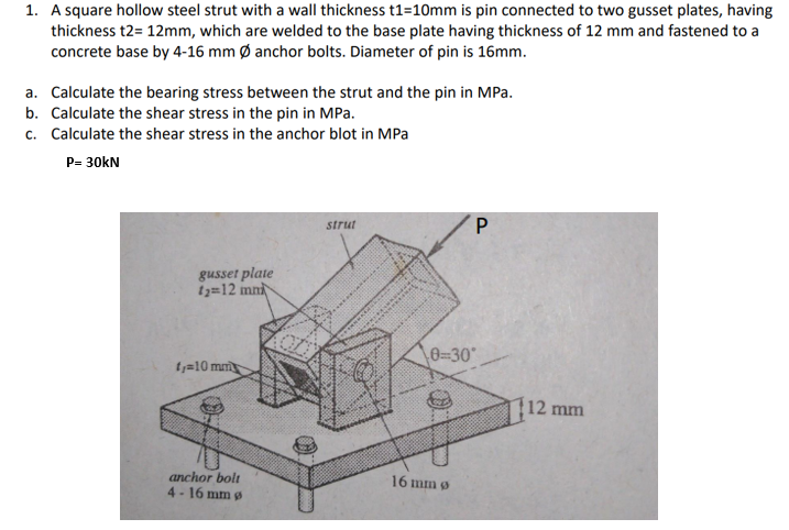 1. A square hollow steel strut with a wall thickness t1=10mm is pin connected to two gusset plates, having
thickness t2= 12mm, which are welded to the base plate having thickness of 12 mm and fastened to a
concrete base by 4-16 mm Ø anchor bolts. Diameter of pin is 16mm.
a. Calculate the bearing stress between the strut and the pin in MPa.
b. Calculate the shear stress in the pin in MPa.
c. Calculate the shear stress in the anchor blot in MPa
P= 30kN
strut
gusset plate
iz=12 mn
0=30°
ty=10 mm
12 mm
anchor bolt
4 - 16 mm g
16 mm 9
