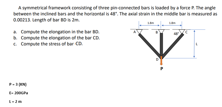 A symmetrical framework consisting of three pin-connected bars is loaded by a force P. The angle
between the inclined bars and the horizontal is 48°. The axial strain in the middle bar is measured as
0.00213. Length of bar BD is 2m.
1.8m
1.8m
a. Compute the elongation in the bar BD.
b. Compute the elongation of the bar CD.
c. Compute the stress of bar CD.
48.C
P = 3 (KN)
E= 200GPA
L= 2 m
